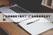 广东闲来麻将下载不了（广东闲来麻将无法下载）