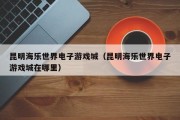 昆明海乐世界电子游戏城（昆明海乐世界电子游戏城在哪里）