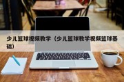 少儿篮球视频教学（少儿篮球教学视频篮球基础）