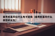 崔秀彬喜欢玩什么电子游戏（崔秀彬喜欢什么类型的女生）