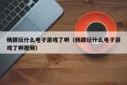 杨颖玩什么电子游戏了啊（杨颖玩什么电子游戏了啊视频）