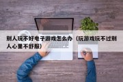 别人玩不好电子游戏怎么办（玩游戏玩不过别人心里不舒服）